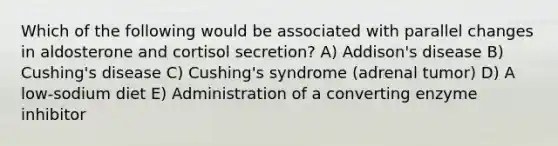 Which of the following would be associated with parallel changes in aldosterone and cortisol secretion? A) Addison's disease B) Cushing's disease C) Cushing's syndrome (adrenal tumor) D) A low-sodium diet E) Administration of a converting enzyme inhibitor