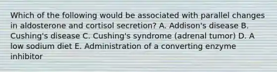 Which of the following would be associated with parallel changes in aldosterone and cortisol secretion? A. Addison's disease B. Cushing's disease C. Cushing's syndrome (adrenal tumor) D. A low sodium diet E. Administration of a converting enzyme inhibitor