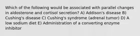 Which of the following would be associated with parallel changes in aldosterone and cortisol secretion? A) Addison's disease B) Cushing's disease C) Cushing's syndrome (adrenal tumor) D) A low sodium diet E) Administration of a converting enzyme inhibitor