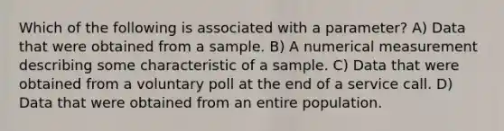 Which of the following is associated with a​ parameter? A) Data that were obtained from a sample. B) A numerical measurement describing some characteristic of a sample. C) Data that were obtained from a voluntary poll at the end of a service call. D) Data that were obtained from an entire population.