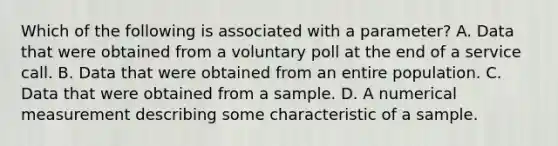 Which of the following is associated with a​ parameter? A. Data that were obtained from a voluntary poll at the end of a service call. B. Data that were obtained from an entire population. C. Data that were obtained from a sample. D. A numerical measurement describing some characteristic of a sample.