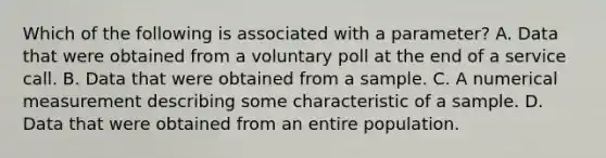 Which of the following is associated with a​ parameter? A. Data that were obtained from a voluntary poll at the end of a service call. B. Data that were obtained from a sample. C. A numerical measurement describing some characteristic of a sample. D. Data that were obtained from an entire population.