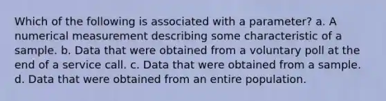 Which of the following is associated with a parameter? a. A numerical measurement describing some characteristic of a sample. b. Data that were obtained from a voluntary poll at the end of a service call. c. Data that were obtained from a sample. d. Data that were obtained from an entire population.