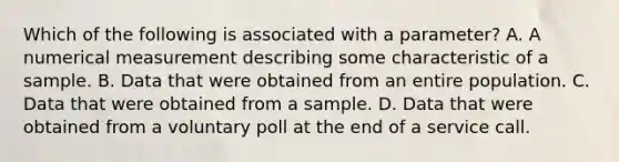 Which of the following is associated with a​ parameter? A. A numerical measurement describing some characteristic of a sample. B. Data that were obtained from an entire population. C. Data that were obtained from a sample. D. Data that were obtained from a voluntary poll at the end of a service call.