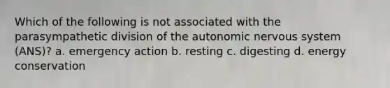 Which of the following is not associated with the parasympathetic division of <a href='https://www.questionai.com/knowledge/kMqcwgxBsH-the-autonomic-nervous-system' class='anchor-knowledge'>the autonomic <a href='https://www.questionai.com/knowledge/kThdVqrsqy-nervous-system' class='anchor-knowledge'>nervous system</a></a> (ANS)? a. emergency action b. resting c. digesting d. energy conservation