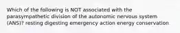 Which of the following is NOT associated with the parasympathetic division of the autonomic nervous system (ANS)? resting digesting emergency action energy conservation