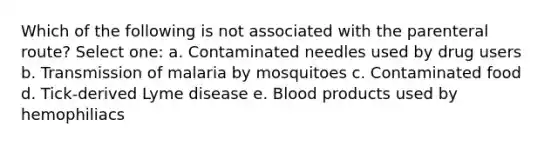 Which of the following is not associated with the parenteral route? Select one: a. Contaminated needles used by drug users b. Transmission of malaria by mosquitoes c. Contaminated food d. Tick-derived Lyme disease e. Blood products used by hemophiliacs