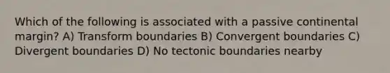 Which of the following is associated with a passive continental margin? A) Transform boundaries B) Convergent boundaries C) Divergent boundaries D) No tectonic boundaries nearby