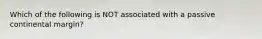 Which of the following is NOT associated with a passive continental margin?