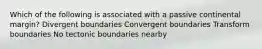 Which of the following is associated with a passive continental margin? Divergent boundaries Convergent boundaries Transform boundaries No tectonic boundaries nearby