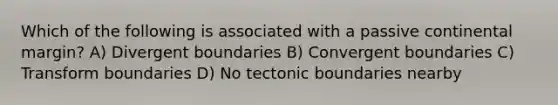 Which of the following is associated with a passive continental margin? A) Divergent boundaries B) Convergent boundaries C) Transform boundaries D) No tectonic boundaries nearby