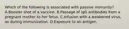 Which of the following is associated with passive immunity? A.Booster shot of a vaccine. B.Passage of IgG antibodies from a pregnant mother to her fetus. C.Infusion with a weakened virus, as during immunization. D.Exposure to an antigen.