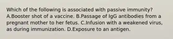 Which of the following is associated with passive immunity? A.Booster shot of a vaccine. B.Passage of IgG antibodies from a pregnant mother to her fetus. C.Infusion with a weakened virus, as during immunization. D.Exposure to an antigen.