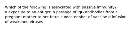 Which of the following is associated with passive immunity? a.exposure to an antigen b.passage of IgG antibodies from a pregnant mother to her fetus c.booster shot of vaccine d.infusion of weakened viruses