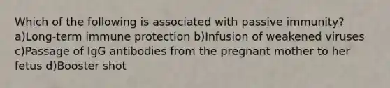Which of the following is associated with passive immunity? a)Long-term immune protection b)Infusion of weakened viruses c)Passage of IgG antibodies from the pregnant mother to her fetus d)Booster shot