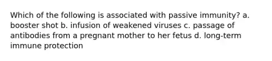 Which of the following is associated with passive immunity? a. booster shot b. infusion of weakened viruses c. passage of antibodies from a pregnant mother to her fetus d. long-term immune protection