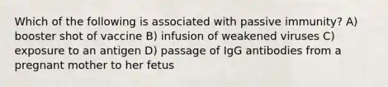 Which of the following is associated with passive immunity? A) booster shot of vaccine B) infusion of weakened viruses C) exposure to an antigen D) passage of IgG antibodies from a pregnant mother to her fetus