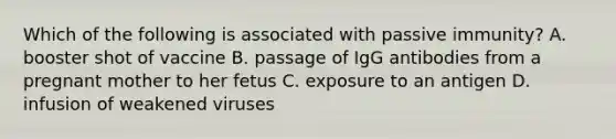 Which of the following is associated with passive immunity? A. booster shot of vaccine B. passage of IgG antibodies from a pregnant mother to her fetus C. exposure to an antigen D. infusion of weakened viruses