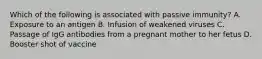 Which of the following is associated with passive immunity? A. Exposure to an antigen B. Infusion of weakened viruses C. Passage of IgG antibodies from a pregnant mother to her fetus D. Booster shot of vaccine