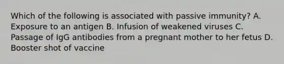 Which of the following is associated with passive immunity? A. Exposure to an antigen B. Infusion of weakened viruses C. Passage of IgG antibodies from a pregnant mother to her fetus D. Booster shot of vaccine