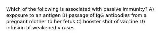 Which of the following is associated with passive immunity? A) exposure to an antigen B) passage of IgG antibodies from a pregnant mother to her fetus C) booster shot of vaccine D) infusion of weakened viruses