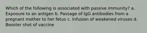 Which of the following is associated with passive immunity? a. Exposure to an antigen b. Passage of IgG antibodies from a pregnant mother to her fetus c. Infusion of weakened viruses d. Booster shot of vaccine