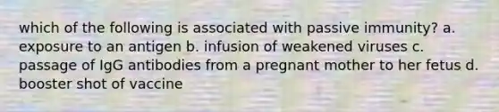 which of the following is associated with passive immunity? a. exposure to an antigen b. infusion of weakened viruses c. passage of IgG antibodies from a pregnant mother to her fetus d. booster shot of vaccine