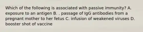 Which of the following is associated with passive immunity? A. exposure to an antigen B. . passage of IgG antibodies from a pregnant mother to her fetus C. infusion of weakened viruses D. booster shot of vaccine