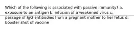 Which of the following is associated with passive immunity? a. exposure to an antigen b. infusion of a weakened virus c. passage of IgG antibodies from a pregnant mother to her fetus d. booster shot of vaccine