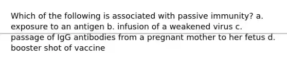 Which of the following is associated with passive immunity? a. exposure to an antigen b. infusion of a weakened virus c. passage of IgG antibodies from a pregnant mother to her fetus d. booster shot of vaccine