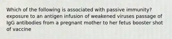 Which of the following is associated with passive immunity? exposure to an antigen infusion of weakened viruses passage of IgG antibodies from a pregnant mother to her fetus booster shot of vaccine