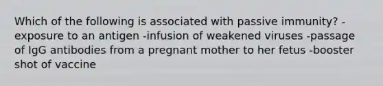 Which of the following is associated with passive immunity? -exposure to an antigen -infusion of weakened viruses -passage of IgG antibodies from a pregnant mother to her fetus -booster shot of vaccine