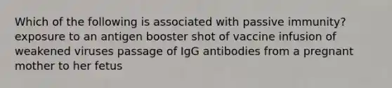 Which of the following is associated with passive immunity? exposure to an antigen booster shot of vaccine infusion of weakened viruses passage of IgG antibodies from a pregnant mother to her fetus