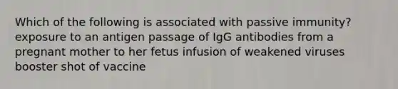 Which of the following is associated with passive immunity? exposure to an antigen passage of IgG antibodies from a pregnant mother to her fetus infusion of weakened viruses booster shot of vaccine