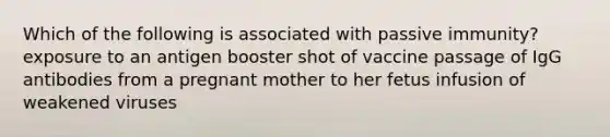 Which of the following is associated with passive immunity? exposure to an antigen booster shot of vaccine passage of IgG antibodies from a pregnant mother to her fetus infusion of weakened viruses