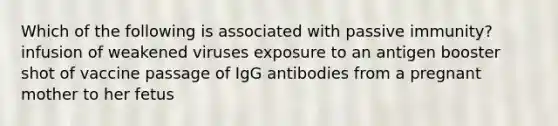 Which of the following is associated with passive immunity? infusion of weakened viruses exposure to an antigen booster shot of vaccine passage of IgG antibodies from a pregnant mother to her fetus