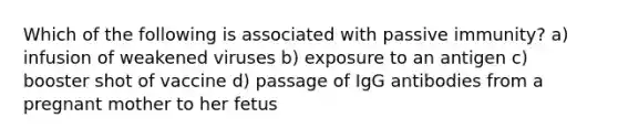 Which of the following is associated with passive immunity? a) infusion of weakened viruses b) exposure to an antigen c) booster shot of vaccine d) passage of IgG antibodies from a pregnant mother to her fetus