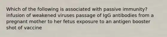 Which of the following is associated with passive immunity? infusion of weakened viruses passage of IgG antibodies from a pregnant mother to her fetus exposure to an antigen booster shot of vaccine