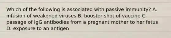 Which of the following is associated with passive immunity? A. infusion of weakened viruses B. booster shot of vaccine C. passage of IgG antibodies from a pregnant mother to her fetus D. exposure to an antigen