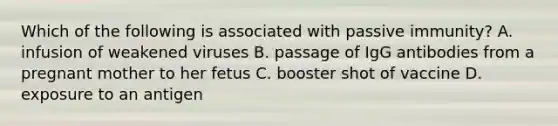 Which of the following is associated with passive immunity? A. infusion of weakened viruses B. passage of IgG antibodies from a pregnant mother to her fetus C. booster shot of vaccine D. exposure to an antigen