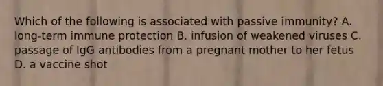 Which of the following is associated with passive immunity? A. long-term immune protection B. infusion of weakened viruses C. passage of IgG antibodies from a pregnant mother to her fetus D. a vaccine shot