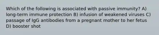 Which of the following is associated with passive immunity? A) long-term immune protection B) infusion of weakened viruses C) passage of IgG antibodies from a pregnant mother to her fetus D) booster shot