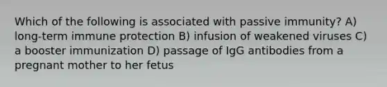 Which of the following is associated with passive immunity? A) long-term immune protection B) infusion of weakened viruses C) a booster immunization D) passage of IgG antibodies from a pregnant mother to her fetus