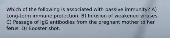 Which of the following is associated with passive immunity? A) Long-term immune protection. B) Infusion of weakened viruses. C) Passage of IgG antibodies from the pregnant mother to her fetus. D) Booster shot.