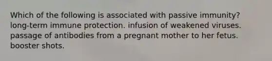 Which of the following is associated with passive immunity? long-term immune protection. infusion of weakened viruses. passage of antibodies from a pregnant mother to her fetus. booster shots.