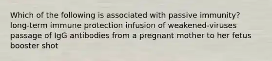 Which of the following is associated with passive immunity? long-term immune protection infusion of weakened-viruses passage of IgG antibodies from a pregnant mother to her fetus booster shot