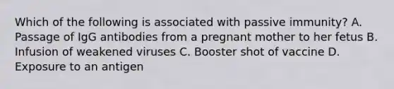 Which of the following is associated with passive immunity? A. Passage of IgG antibodies from a pregnant mother to her fetus B. Infusion of weakened viruses C. Booster shot of vaccine D. Exposure to an antigen