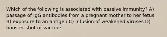 Which of the following is associated with passive immunity? A) passage of IgG antibodies from a pregnant mother to her fetus B) exposure to an antigen C) infusion of weakened viruses D) booster shot of vaccine