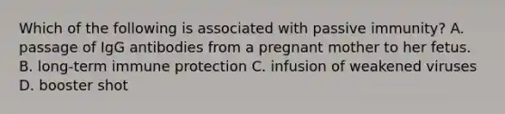 Which of the following is associated with passive immunity? A. passage of IgG antibodies from a pregnant mother to her fetus. B. long-term immune protection C. infusion of weakened viruses D. booster shot