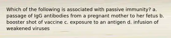 Which of the following is associated with passive immunity? a. passage of IgG antibodies from a pregnant mother to her fetus b. booster shot of vaccine c. exposure to an antigen d. infusion of weakened viruses